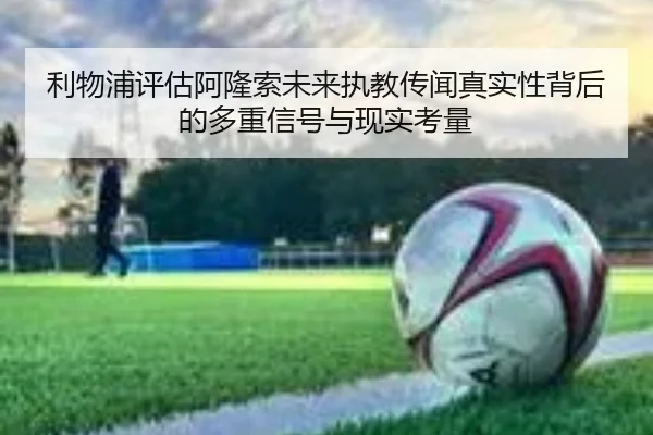 利物浦评估阿隆索未来执教传闻真实性背后的多重信号与现实考量