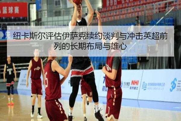 纽卡斯尔评估伊萨克续约谈判与冲击英超前列的长期布局与雄心