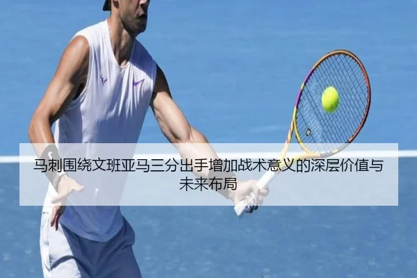 马刺围绕文班亚马三分出手增加战术意义的深层价值与未来布局