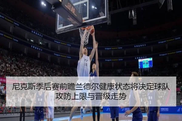 尼克斯季后赛前瞻兰德尔健康状态将决定球队攻防上限与晋级走势