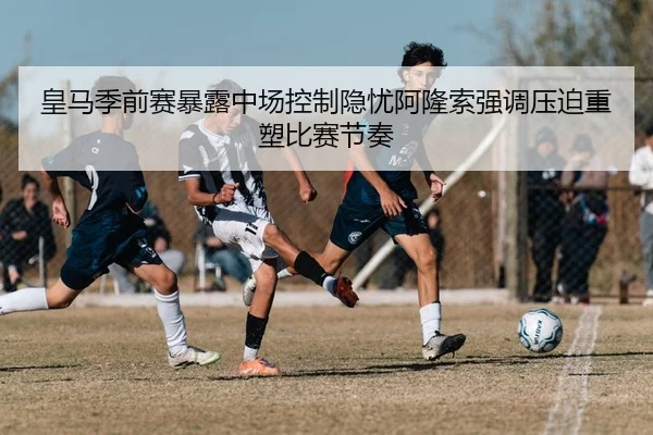 皇马季前赛暴露中场控制隐忧阿隆索强调压迫重塑比赛节奏